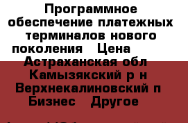 Программное обеспечение платежных терминалов нового поколения › Цена ­ 100 - Астраханская обл., Камызякский р-н, Верхнекалиновский п. Бизнес » Другое   